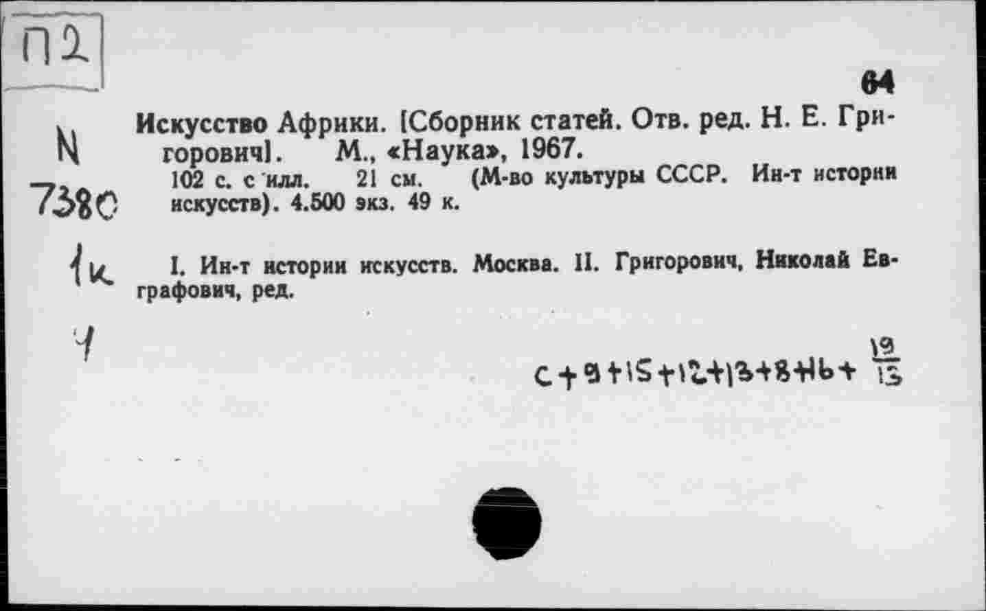 ﻿к Искусство Африки. [Сборник статей. Отв. ред. H. Е. Гри-N горовичі. М., <Наука», 1967.
-,	102 с. с илл. 21см. (М-во культуры СССР. Ин-т истории
искусств). 4.500 экз. 49 к.
1 и I. Ин-т истории искусств. Москва. 11. Григорович, Николай Евграфович, ред.
19
із